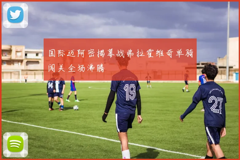 国际迈阿密揭幕战弗拉霍维奇单骑闯关全场沸腾