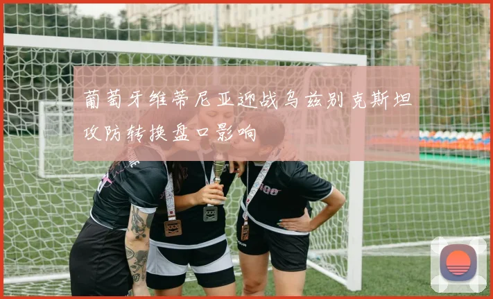 葡萄牙维蒂尼亚迎战乌兹别克斯坦攻防转换盘口影响