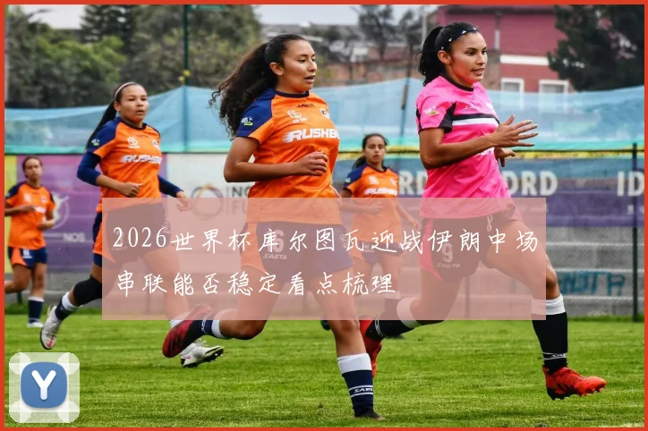 2026世界杯库尔图瓦迎战伊朗中场串联能否稳定看点梳理