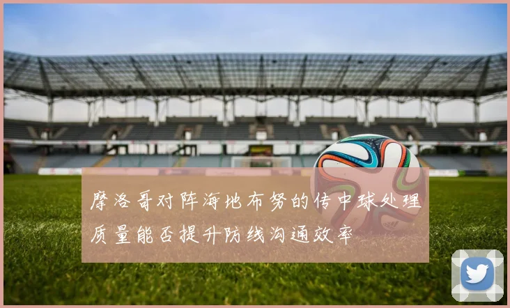 摩洛哥对阵海地布努的传中球处理质量能否提升防线沟通效率