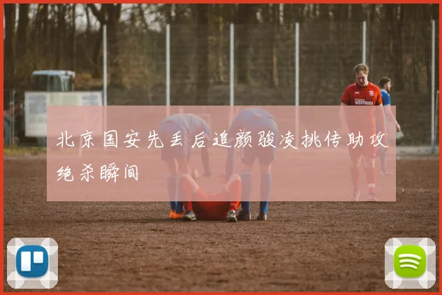 北京国安先丢后追颜骏凌挑传助攻绝杀瞬间