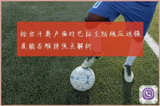 恰尔汗奥卢面对巴拉圭防线压迫强度能否维持焦点解析