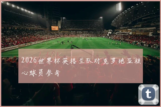 2026世界杯英格兰队对克罗地亚核心球员参考