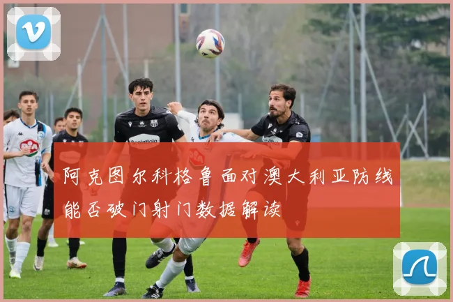 阿克图尔科格鲁面对澳大利亚防线能否破门射门数据解读