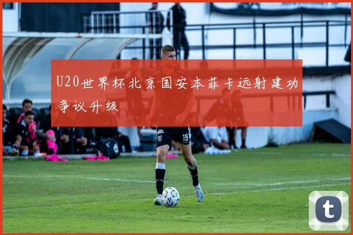 U20世界杯北京国安本菲卡远射建功争议升级