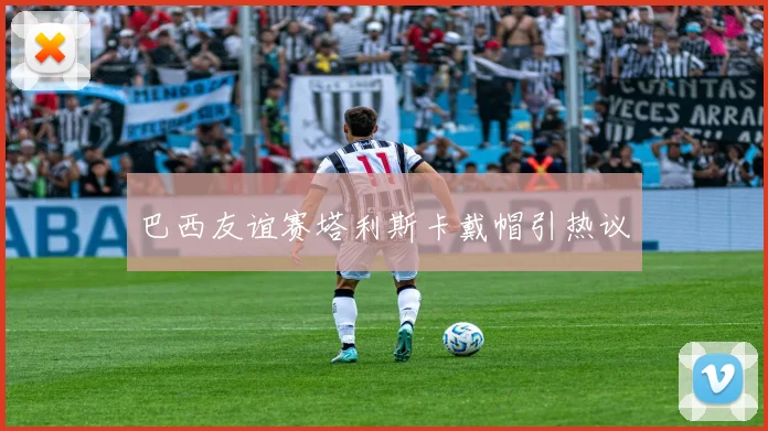 巴西友谊赛塔利斯卡戴帽引热议