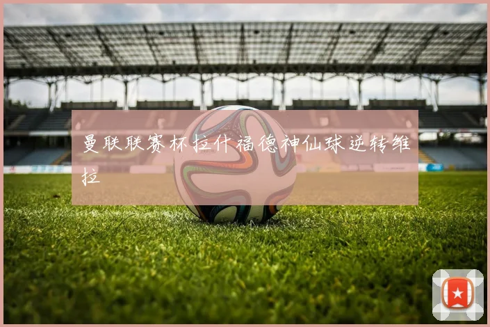 曼联联赛杯拉什福德神仙球逆转维拉