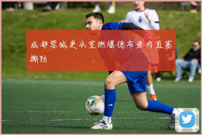 成都蓉城更衣室燃爆德布劳内直塞撕防