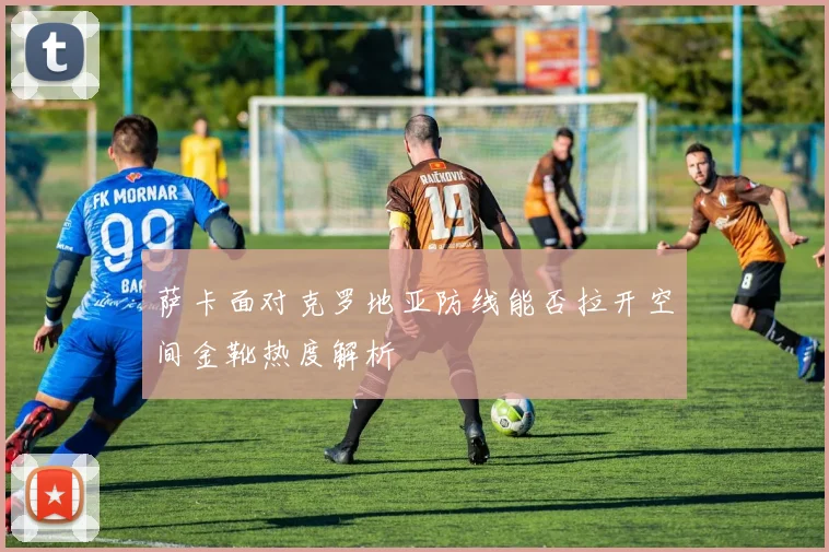 萨卡面对克罗地亚防线能否拉开空间金靴热度解析