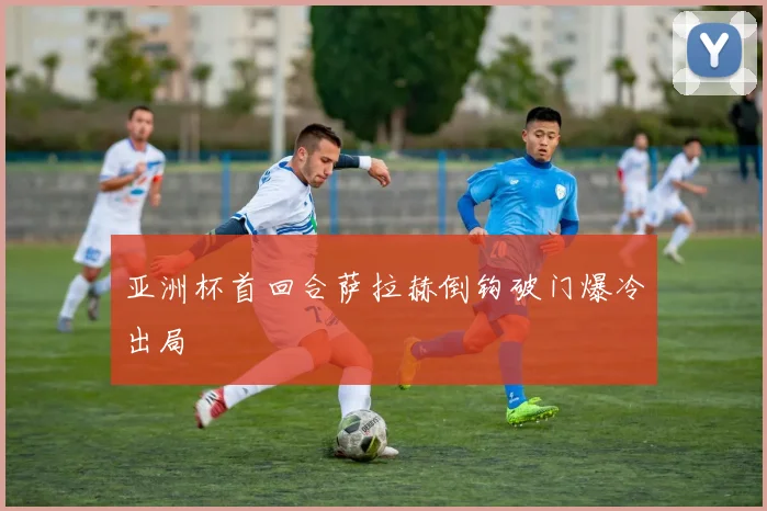 亚洲杯首回合萨拉赫倒钩破门爆冷出局