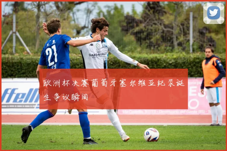 欧洲杯决赛葡萄牙塞尔维亚纪录诞生争议瞬间