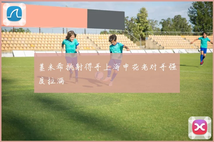 基米希挑射得手上海申花老对手强度拉满