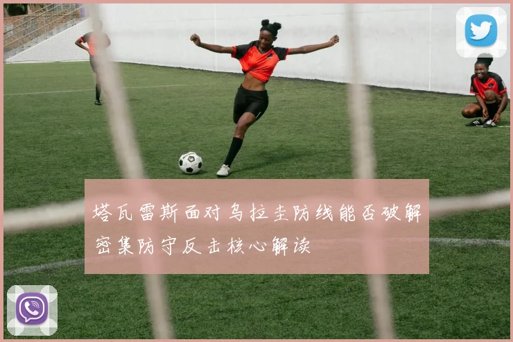 塔瓦雷斯面对乌拉圭防线能否破解密集防守反击核心解读