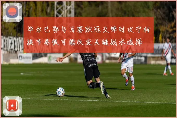 毕尔巴鄂与马赛欧冠交锋时攻守转换节奏很可能改变关键战术选择