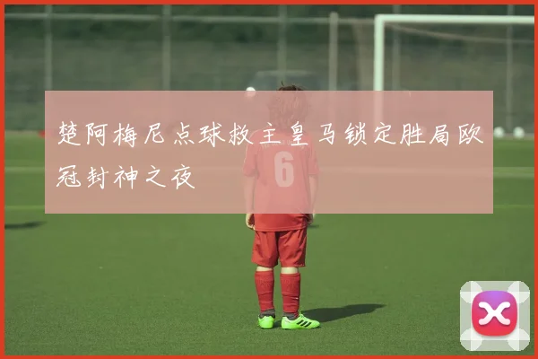 楚阿梅尼点球救主皇马锁定胜局欧冠封神之夜