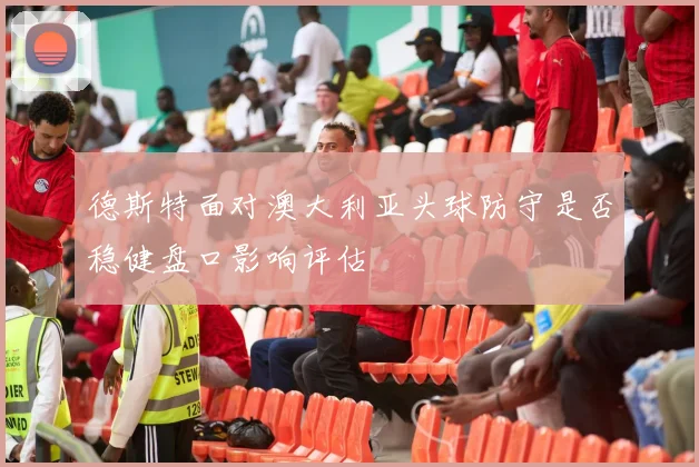 德斯特面对澳大利亚头球防守是否稳健盘口影响评估