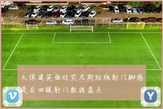 久保建英面对突尼斯防线射门脚感是否回暖射门数据盘点