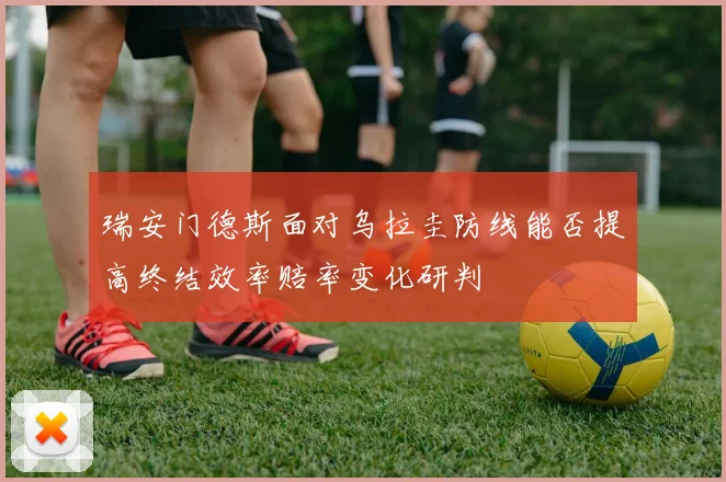 瑞安门德斯面对乌拉圭防线能否提高终结效率赔率变化研判