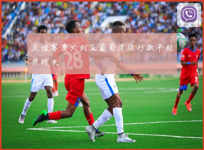 友谊赛澳大利亚葡萄牙读秒扳平经典对决