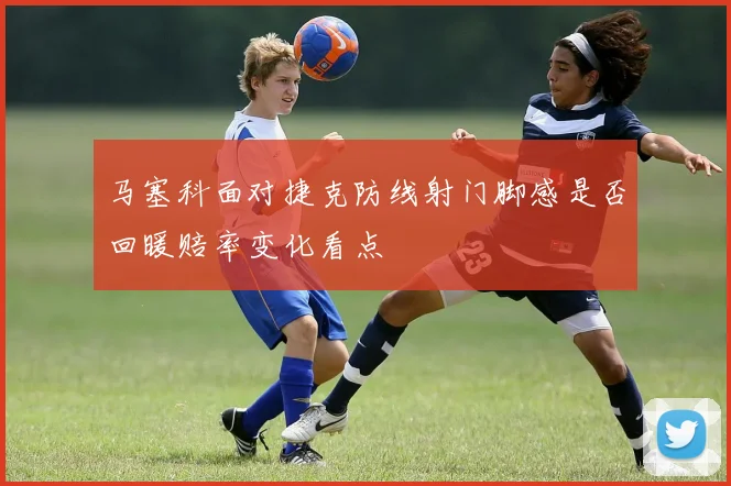 马塞科面对捷克防线射门脚感是否回暖赔率变化看点