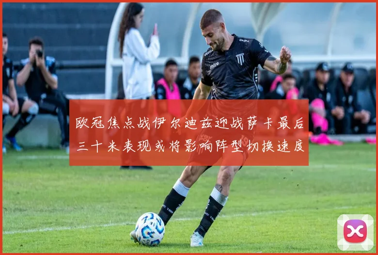 欧冠焦点战伊尔迪兹迎战萨卡最后三十米表现或将影响阵型切换速度