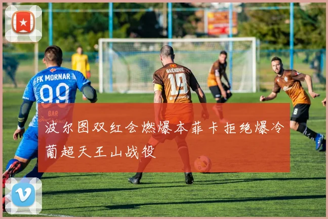 波尔图双红会燃爆本菲卡拒绝爆冷葡超天王山战役