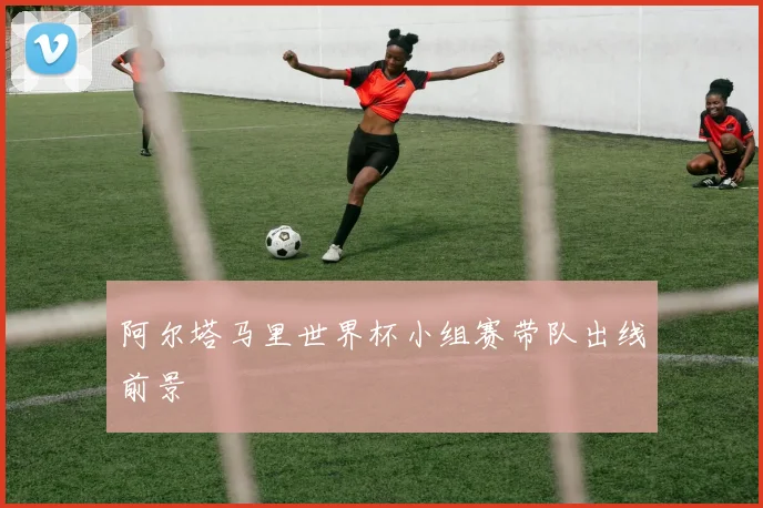 阿尔塔马里世界杯小组赛带队出线前景