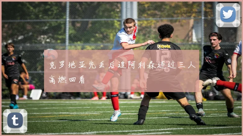 克罗地亚先丢后追阿利森连过三人高燃回看