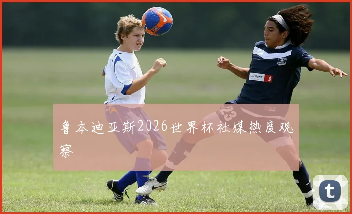 鲁本迪亚斯2026世界杯社媒热度观察