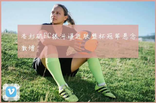 洛杉矶FC银河逼近联盟杯冠军悬念激增