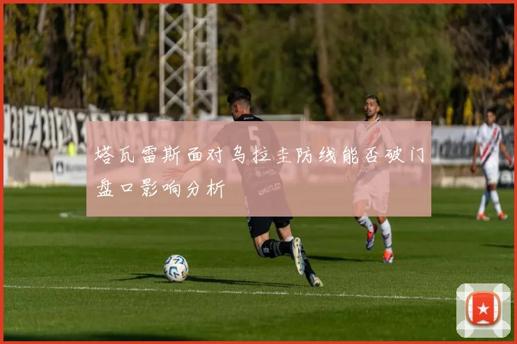 塔瓦雷斯面对乌拉圭防线能否破门盘口影响分析