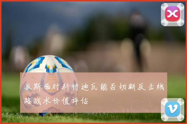 派斯面对科特迪瓦能否切断反击线路战术价值评估