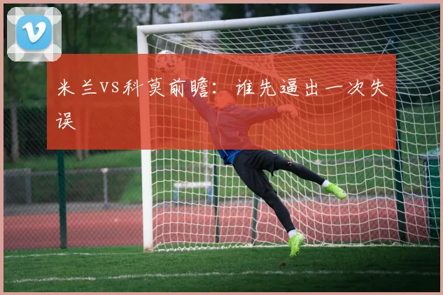 米兰vs科莫前瞻：谁先逼出一次失误
