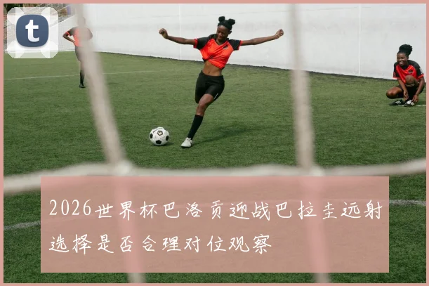 2026世界杯巴洛贡迎战巴拉圭远射选择是否合理对位观察