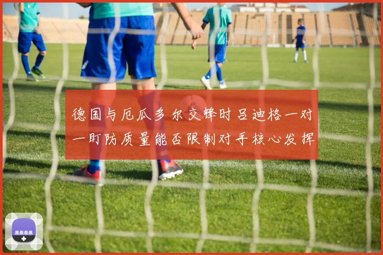 德国与厄瓜多尔交锋时吕迪格一对一盯防质量能否限制对手核心发挥