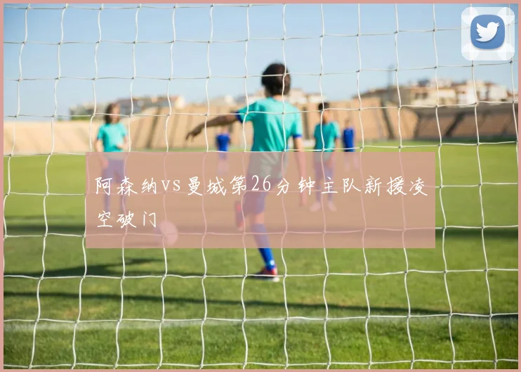 阿森纳vs曼城第26分钟主队新援凌空破门