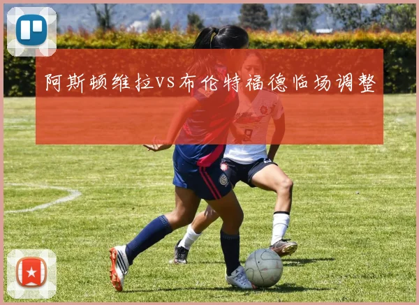 阿斯顿维拉vs布伦特福德临场调整