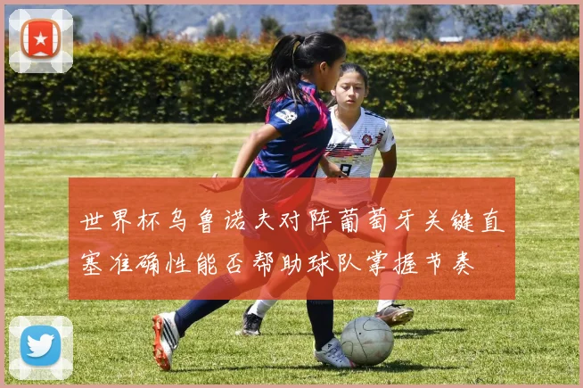 世界杯乌鲁诺夫对阵葡萄牙关键直塞准确性能否帮助球队掌握节奏