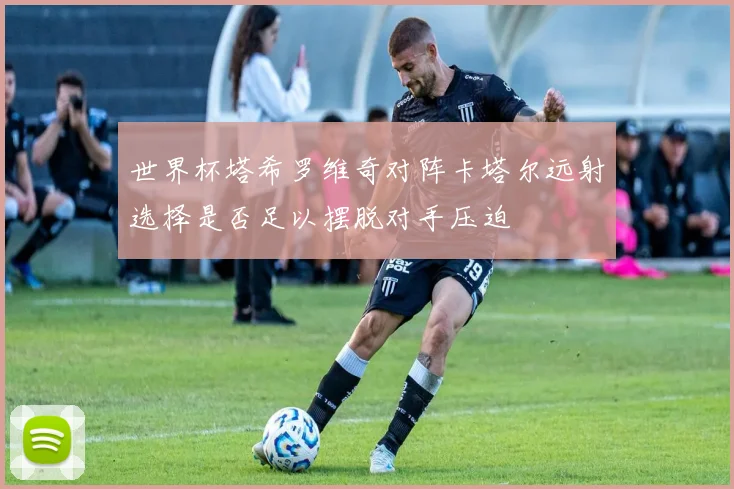 世界杯塔希罗维奇对阵卡塔尔远射选择是否足以摆脱对手压迫