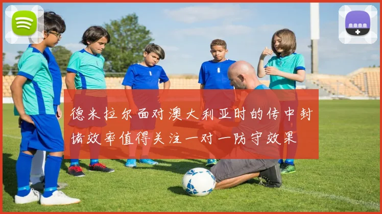 德米拉尔面对澳大利亚时的传中封堵效率值得关注一对一防守效果