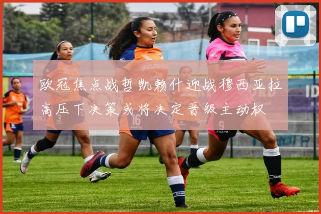 欧冠焦点战哲凯赖什迎战穆西亚拉高压下决策或将决定晋级主动权