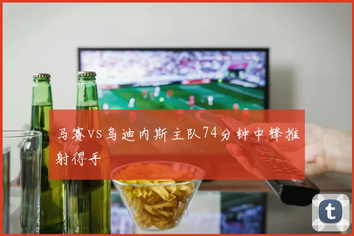 马赛vs乌迪内斯主队74分钟中锋推射得手