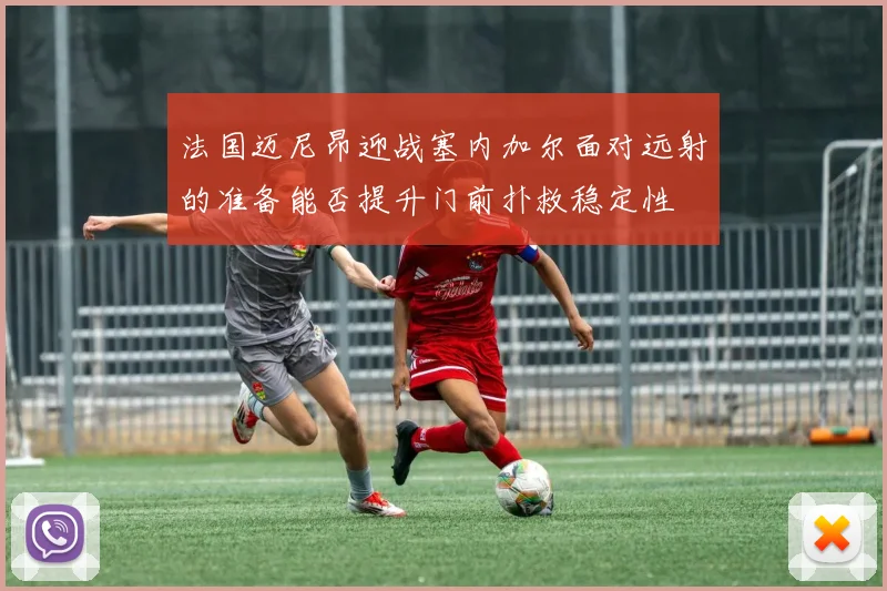 法国迈尼昂迎战塞内加尔面对远射的准备能否提升门前扑救稳定性