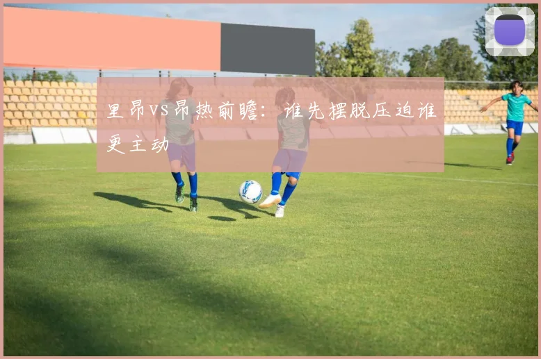 里昂vs昂热前瞻：谁先摆脱压迫谁更主动
