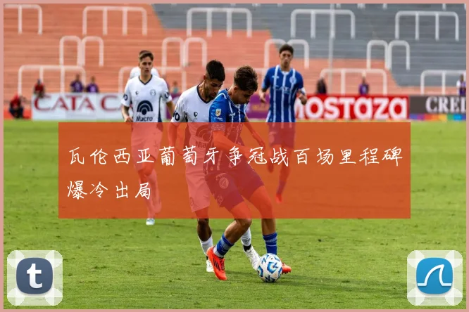 瓦伦西亚葡萄牙争冠战百场里程碑爆冷出局